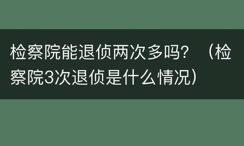 检察院能退侦两次多吗？（检察院3次退侦是什么情况）