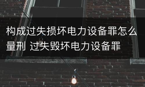 构成过失损坏电力设备罪怎么量刑 过失毁坏电力设备罪