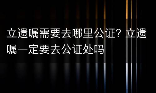 立遗嘱需要去哪里公证? 立遗嘱一定要去公证处吗
