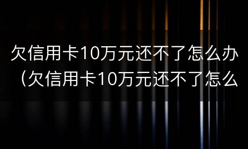 欠信用卡10万元还不了怎么办（欠信用卡10万元还不了怎么办呀）