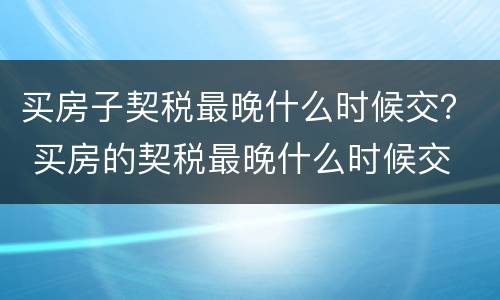 买房子契税最晚什么时候交？ 买房的契税最晚什么时候交