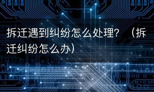 拆迁遇到纠纷怎么处理？（拆迁纠纷怎么办）