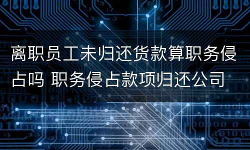 离职员工未归还货款算职务侵占吗 职务侵占款项归还公司 还犯罪吗