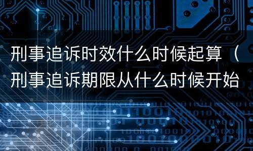 刑事追诉时效什么时候起算（刑事追诉期限从什么时候开始算起）