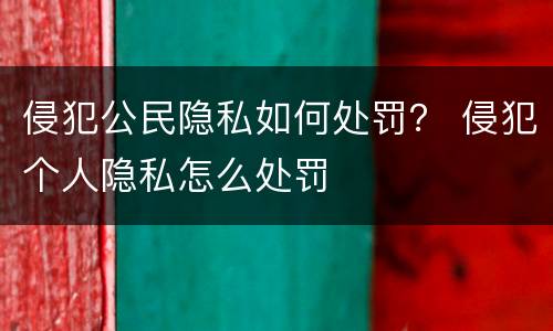 侵犯公民隐私如何处罚？ 侵犯个人隐私怎么处罚