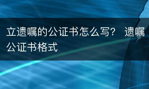 立遗嘱的公证书怎么写？ 遗嘱公证书格式