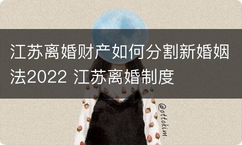 江苏离婚财产如何分割新婚姻法2022 江苏离婚制度