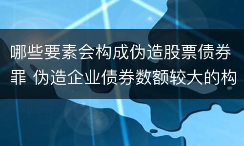 哪些要素会构成伪造股票债券罪 伪造企业债券数额较大的构成伪造金融票证罪