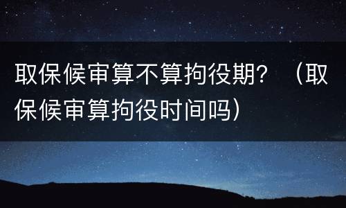 取保候审算不算拘役期？（取保候审算拘役时间吗）