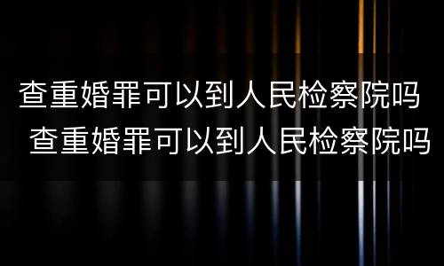 查重婚罪可以到人民检察院吗 查重婚罪可以到人民检察院吗现在