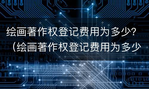 绘画著作权登记费用为多少？（绘画著作权登记费用为多少）