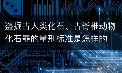 盗掘古人类化石、古脊椎动物化石罪的量刑标准是怎样的