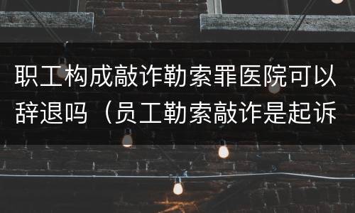 职工构成敲诈勒索罪医院可以辞退吗（员工勒索敲诈是起诉还是报案）