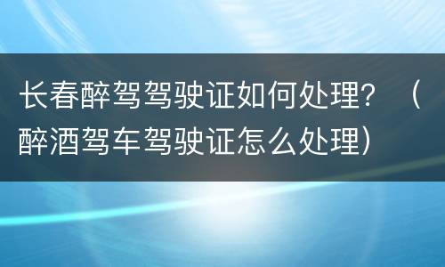 长春醉驾驾驶证如何处理？（醉酒驾车驾驶证怎么处理）
