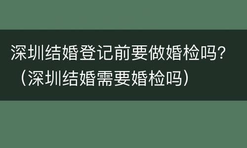 深圳结婚登记前要做婚检吗？（深圳结婚需要婚检吗）