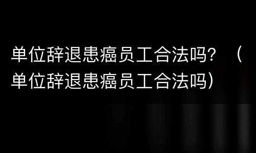 单位辞退患癌员工合法吗？（单位辞退患癌员工合法吗）