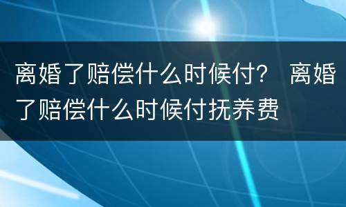离婚了赔偿什么时候付？ 离婚了赔偿什么时候付抚养费