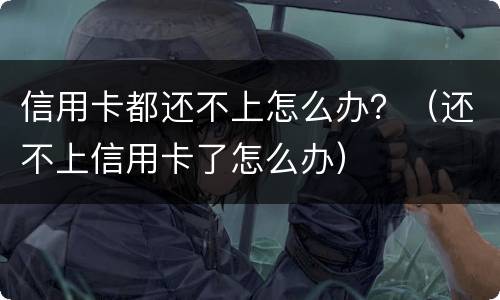 信用卡都还不上怎么办？（还不上信用卡了怎么办）