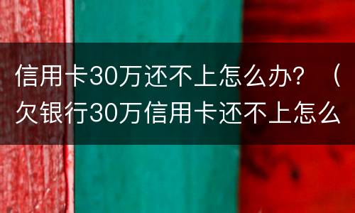 信用卡30万还不上怎么办？（欠银行30万信用卡还不上怎么办）