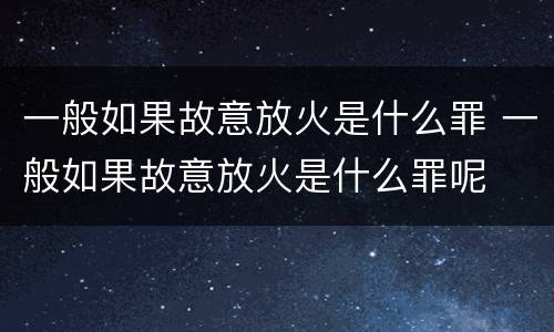 一般如果故意放火是什么罪 一般如果故意放火是什么罪呢