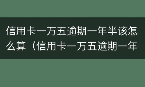 信用卡一万五逾期一年半该怎么算（信用卡一万五逾期一年半该怎么算利息）