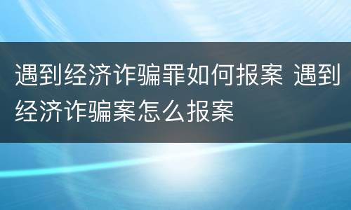 遇到经济诈骗罪如何报案 遇到经济诈骗案怎么报案