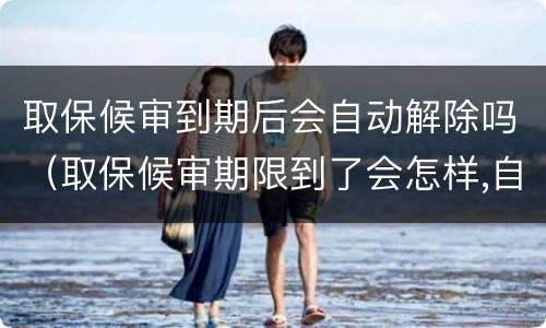 取保候审到期后会自动解除吗（取保候审期限到了会怎样,自动解除）