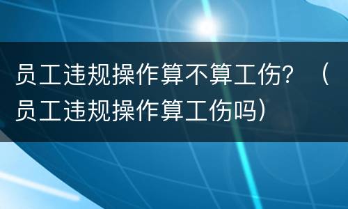 员工违规操作算不算工伤？（员工违规操作算工伤吗）
