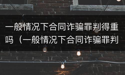 一般情况下合同诈骗罪判得重吗（一般情况下合同诈骗罪判得重吗为什么）
