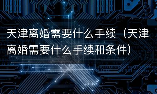 天津离婚需要什么手续（天津离婚需要什么手续和条件）