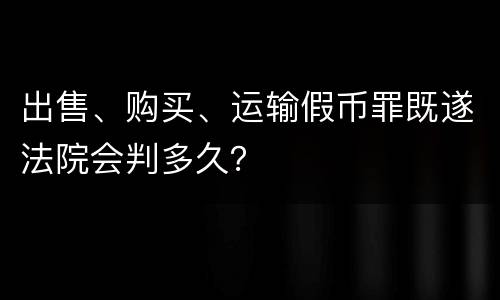 出售、购买、运输假币罪既遂法院会判多久？