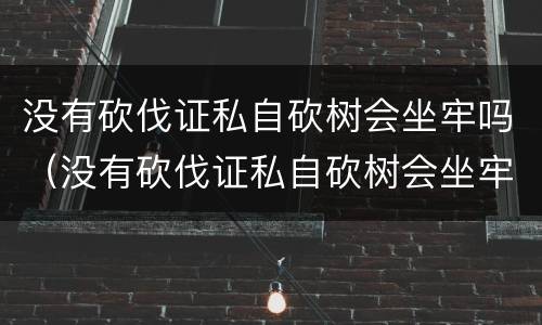 没有砍伐证私自砍树会坐牢吗（没有砍伐证私自砍树会坐牢吗）