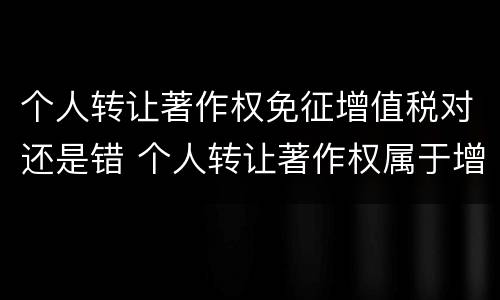 个人转让著作权免征增值税对还是错 个人转让著作权属于增值税免税项目吗