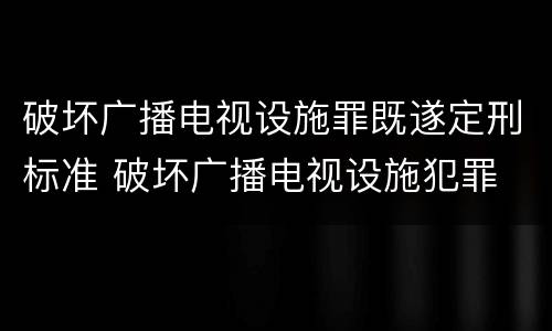 破坏广播电视设施罪既遂定刑标准 破坏广播电视设施犯罪