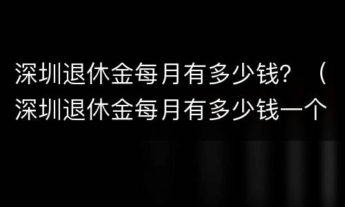 深圳退休金每月有多少钱？（深圳退休金每月有多少钱一个月）
