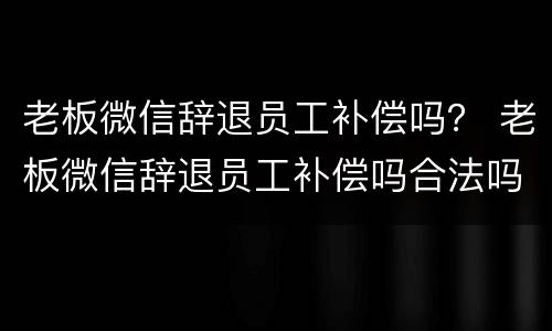 老板微信辞退员工补偿吗？ 老板微信辞退员工补偿吗合法吗