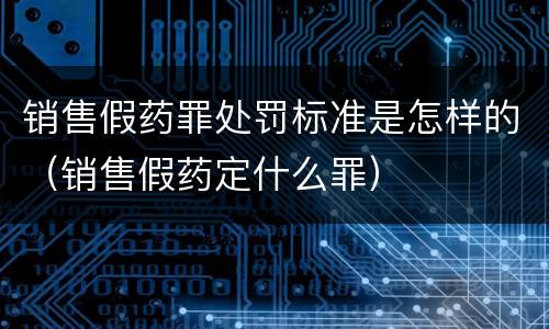 销售假药罪处罚标准是怎样的（销售假药定什么罪）