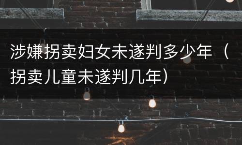 涉嫌拐卖妇女未遂判多少年（拐卖儿童未遂判几年）