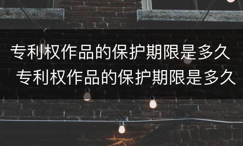 专利权作品的保护期限是多久 专利权作品的保护期限是多久以内