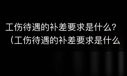 工伤待遇的补差要求是什么？（工伤待遇的补差要求是什么标准）