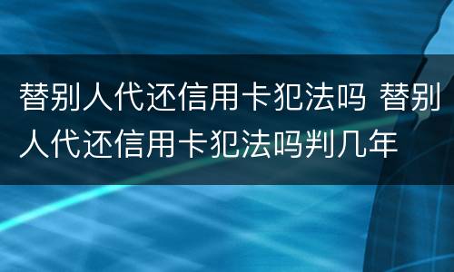 替别人代还信用卡犯法吗 替别人代还信用卡犯法吗判几年