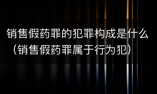销售假药罪的犯罪构成是什么（销售假药罪属于行为犯）