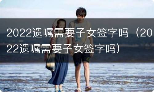 2022遗嘱需要子女签字吗（2022遗嘱需要子女签字吗）