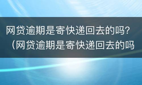 网贷逾期是寄快递回去的吗？（网贷逾期是寄快递回去的吗安全吗）