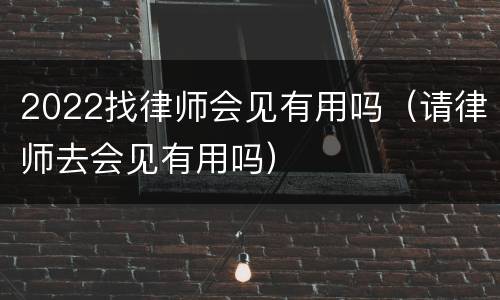 2022找律师会见有用吗（请律师去会见有用吗）