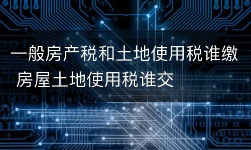 一般房产税和土地使用税谁缴 房屋土地使用税谁交