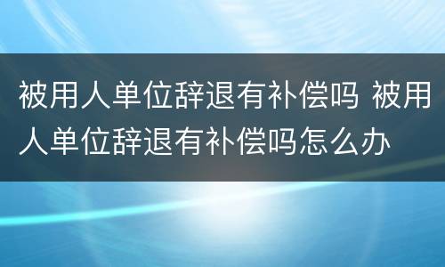 被用人单位辞退有补偿吗 被用人单位辞退有补偿吗怎么办