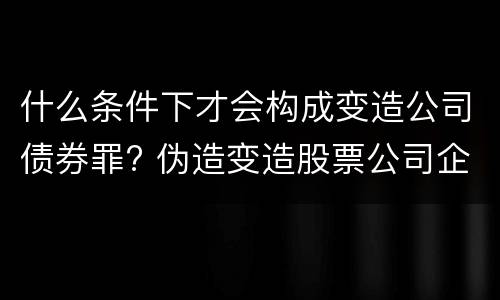 什么条件下才会构成变造公司债券罪? 伪造变造股票公司企业债券罪