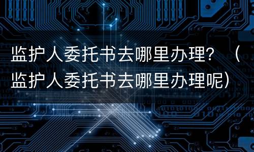 监护人委托书去哪里办理？（监护人委托书去哪里办理呢）