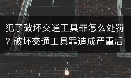 犯了破坏交通工具罪怎么处罚? 破坏交通工具罪造成严重后果构成什么罪